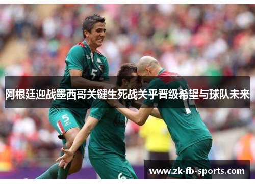 阿根廷迎战墨西哥关键生死战关乎晋级希望与球队未来 阿根廷迎战墨西哥关键生死战关乎晋级希望与球队未来