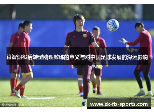 肖智退役后转型助理教练的意义与对中国足球发展的深远影响 肖智退役后转型助理教练的意义与对中国足球发展的深远影响