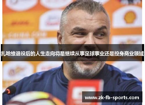 扎哈维退役后的人生走向将是继续从事足球事业还是投身商业领域 扎哈维退役后的人生走向将是继续从事足球事业还是投身商业领域