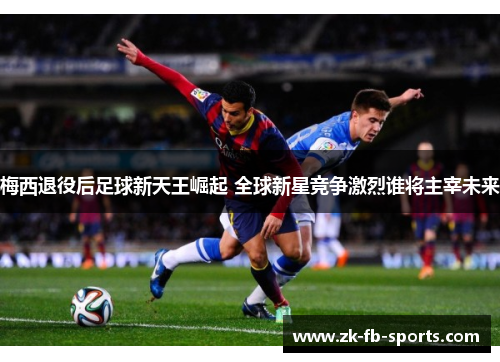 梅西退役后足球新天王崛起 全球新星竞争激烈谁将主宰未来